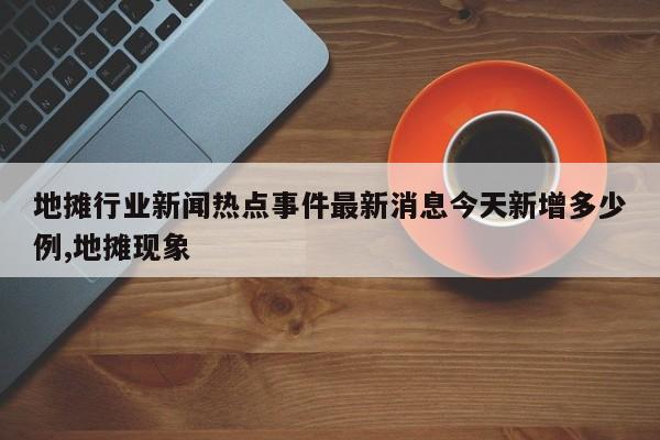 地摊行业新闻热点事件最新消息今天新增多少例,地摊现象