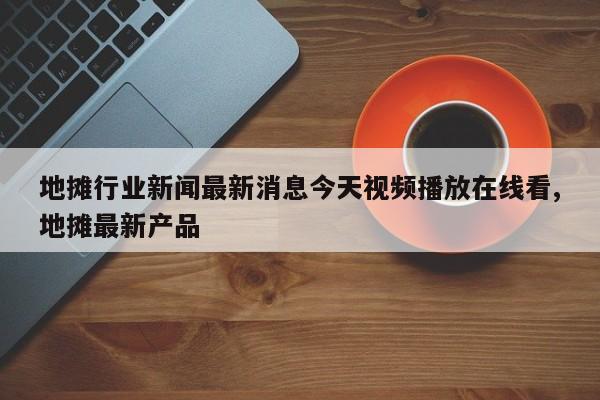 地摊行业新闻最新消息今天视频播放在线看,地摊最新产品