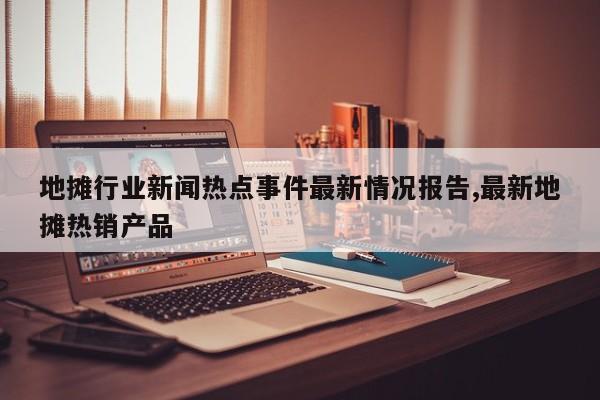 地摊行业新闻热点事件最新情况报告,最新地摊热销产品