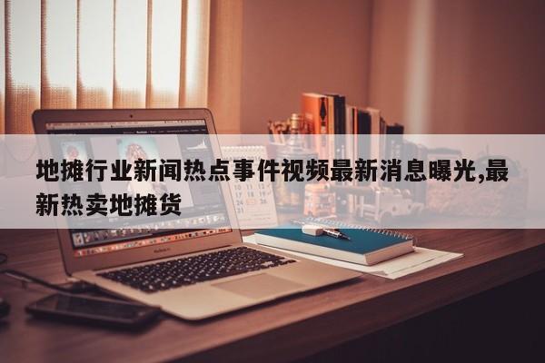 地摊行业新闻热点事件视频最新消息曝光,最新热卖地摊货